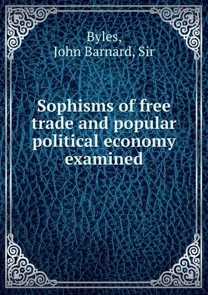 Обложка книги Sophisms of free trade and popular political economy examined, John Barnard Byles