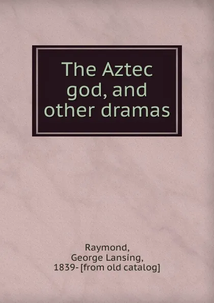 Обложка книги The Aztec god, and other dramas, George Lansing Raymond