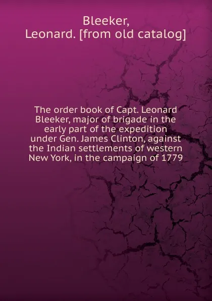 Обложка книги The order book of Capt. Leonard Bleeker, major of brigade in the early part of the expedition under Gen. James Clinton, against the Indian settlements of western New York, in the campaign of 1779, Leonard Bleeker