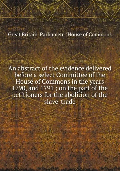 Обложка книги An abstract of the evidence delivered before a select Committee of the House of Commons in the years 1790, and 1791, Great Britain. Parliament. House of Commons