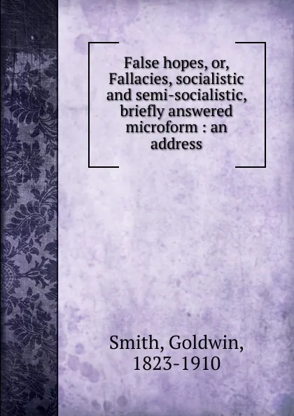 Обложка книги False hopes. Or, Fallacies, socialistic and semi-socialistic, briefly answered microform, Goldwin Smith