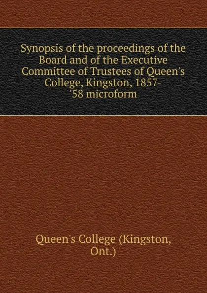 Обложка книги Synopsis of the proceedings of the Board and of the Executive Committee of Trustees of Queen.s College, Kingston, 1857-.58 microform, Kingston
