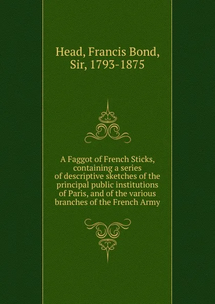 Обложка книги A Faggot of French Sticks, containing a series of descriptive sketches of the principal public institutions of Paris, and of the various branches of the French Army, Head Francis Bond