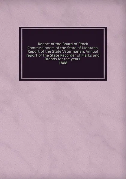 Обложка книги Report of the Board of Stock Commissioners of the State of Montana, Report of the State Veterinarian, Annual report of the State Recorder of Marks and Brands for the years, Montana. Board of Stock Commissioners