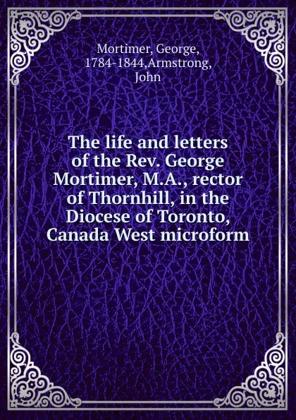 Обложка книги The life and letters of the Rev. George Mortimer, M.A., rector of Thornhill, in the Diocese of Toronto, Canada West microform, George Mortimer