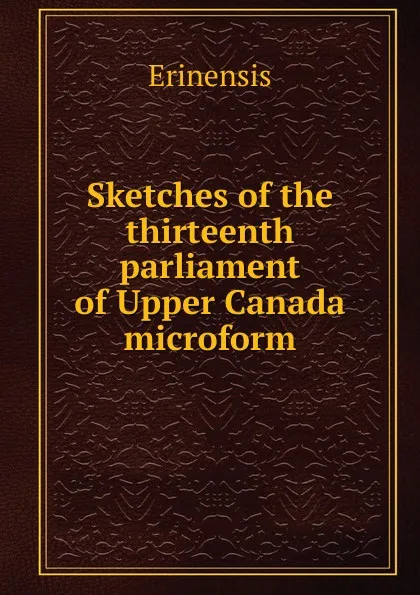 Обложка книги Sketches of the thirteenth parliament of Upper Canada microform, Erinensis