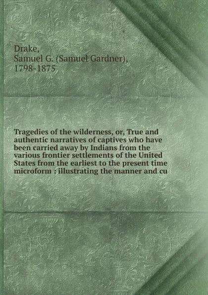 Обложка книги Tragedies of the wilderness. Or, True and authentic narratives of captives who have been carried away by Indians from the various frontier settlements of the United States from the earliest to the present time microform, Samuel Gardner Drake