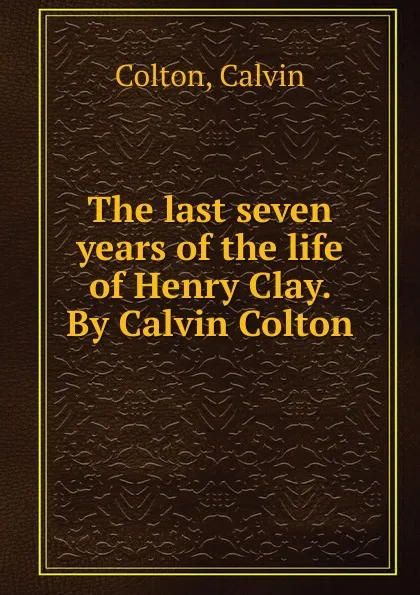 Обложка книги The last seven years of the life of Henry Clay. By Calvin Colton, Calvin Colton