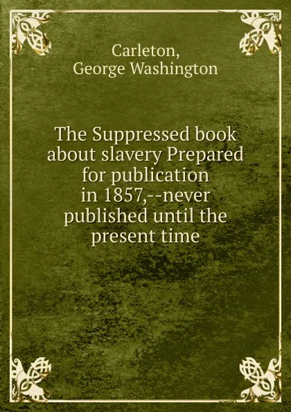 Обложка книги The Suppressed book about slavery Prepared for publication in 1857, never published until the present time, George Washington Carleton