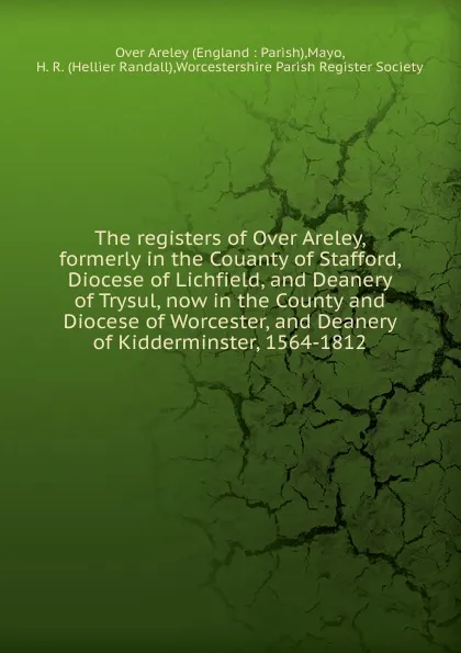 Обложка книги The registers of Over Areley, formerly in the Couanty of Stafford, Diocese of Lichfield, and Deanery of Trysul, now in the County and Diocese of Worcester, and Deanery of Kidderminster, 1564-1812, Hellier Randall Mayo