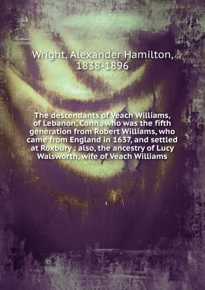 Обложка книги The descendants of Veach Williams, of Lebanon, Conn., who was the fifth generation from Robert Williams, who came from England in 1637, and settled at Roxbury, Alexander Hamilton Wright