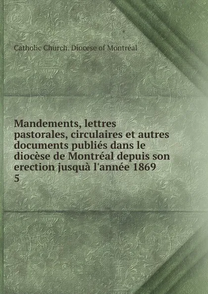 Обложка книги Mandements, lettres pastorales, circulaires et autres documents publies dans le diocese de Montreal depuis son erection jusqua l.annee 1869, Catholic Church. Diocese of Montréal