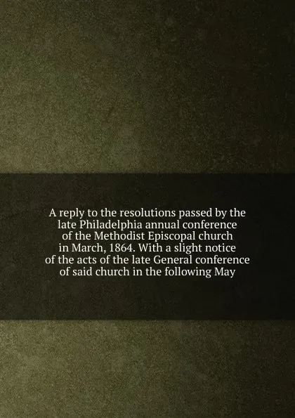 Обложка книги A reply to the resolutions passed by the late Philadelphia annual conference of the Methodist Episcopal church in March, 1864., John Bell Robinson