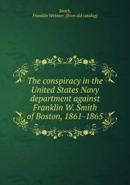 Обложка книги The conspiracy in the United States Navy department against Franklin W. Smith of Boston, 1861-1865, Franklin Webster Smith