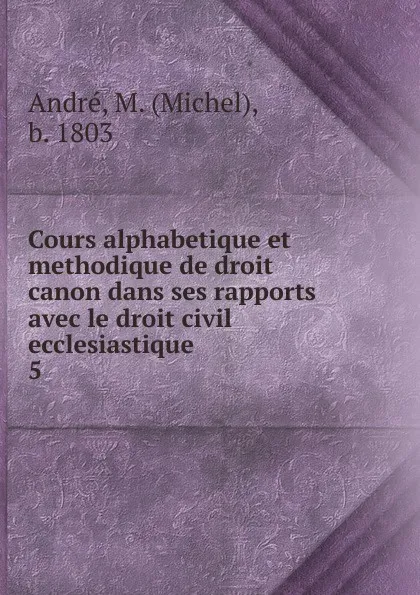 Обложка книги Cours alphabetique et methodique de droit canon dans ses rapports avec le droit civil ecclesiastique ., Michel André