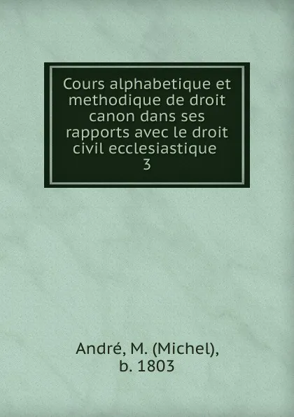 Обложка книги Cours alphabetique et methodique de droit canon dans ses rapports avec le droit civil ecclesiastique ., Michel André