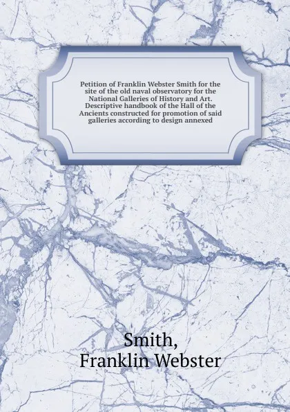 Обложка книги Petition of Franklin Webster Smith for the site of the old naval observatory for the National Galleries of History and Art. Descriptive handbook of the Hall of the Ancients constructed for promotion of said galleries according to design annexed, Franklin Webster Smith