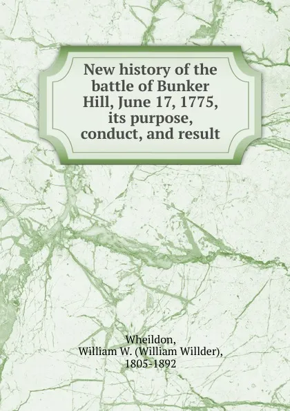 Обложка книги New history of the battle of Bunker Hill, June 17, 1775, its purpose, conduct, and result, William Willder Wheildon