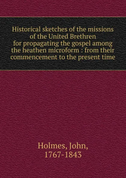 Обложка книги Historical sketches of the missions of the United Brethren for propagating the gospel among the heathen microform, John Holmes