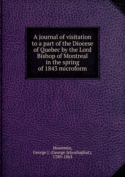 Обложка книги A journal of visitation to a part of the Diocese of Quebec by the Lord Bishop of Montreal in the spring of 1843 microform, George Jehoshaphat Mountain