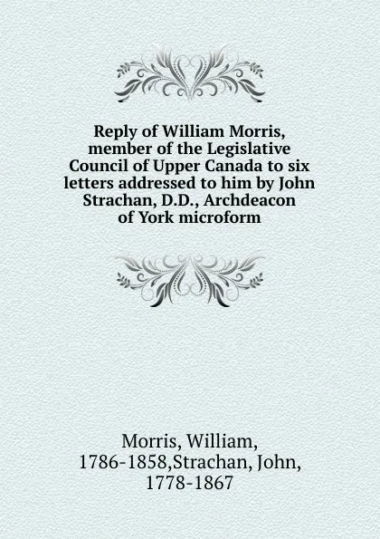 Обложка книги Reply of William Morris, member of the Legislative Council of Upper Canada to six letters addressed to him by John Strachan, D.D., Archdeacon of York microform, William Morris