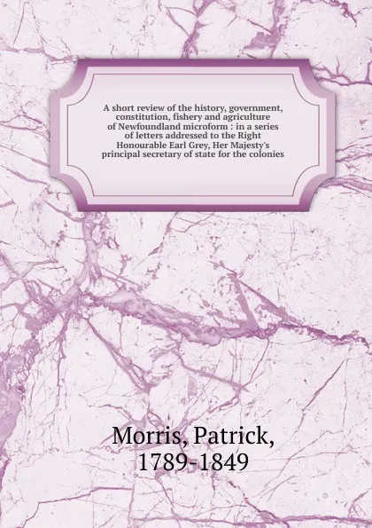 Обложка книги A short review of the history, government, constitution, fishery and agriculture of Newfoundland microform, Patrick Morris
