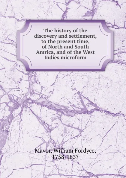 Обложка книги The history of the discovery and settlement, to the present time, of North and South Amrica, and of the West Indies microform, William Fordyce Mavor