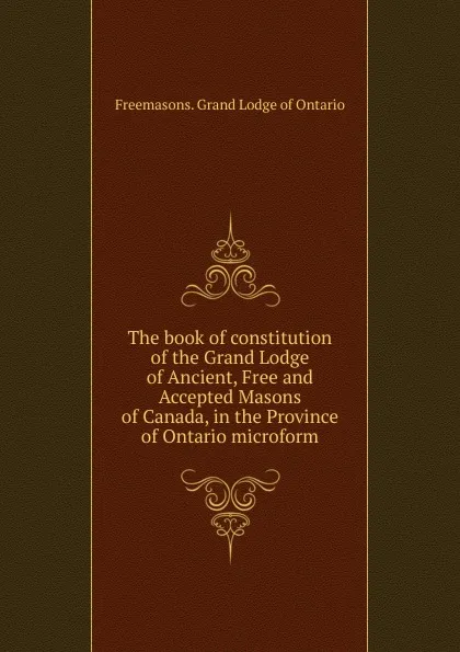 Обложка книги The book of constitution of the Grand Lodge of Ancient, Free and Accepted Masons of Canada, in the Province of Ontario microform, Freemasons. Grand Lodge of Ontario