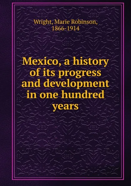 Обложка книги Mexico, a history of its progress and development in one hundred years, Marie Robinson Wright