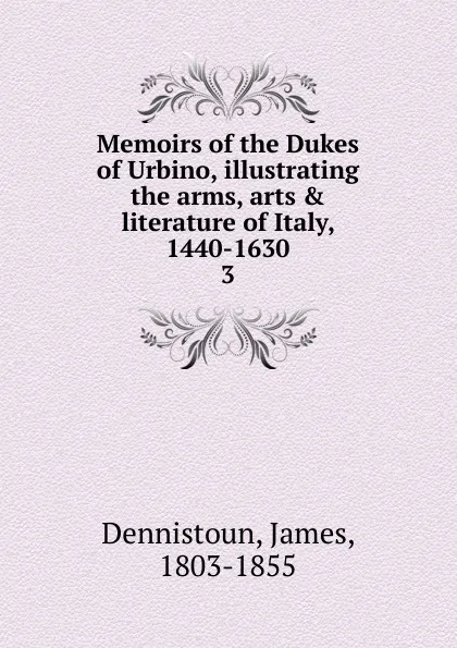 Обложка книги Memoirs of the Dukes of Urbino, illustrating the arms, arts . literature of Italy, 1440-1630, James Dennistoun