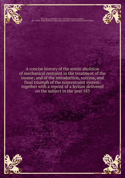 Обложка книги A concise history of the entire abolition of mechanical restraint in the treatment of the insane, Robert Gardiner Hill