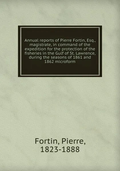 Обложка книги Annual reports of Pierre Fortin, Esq., magistrate, in command of the expedition for the protection of the fisheries in the Gulf of St. Lawrence, during the seasons of 1861 and 1862 microform, Pierre Fortin