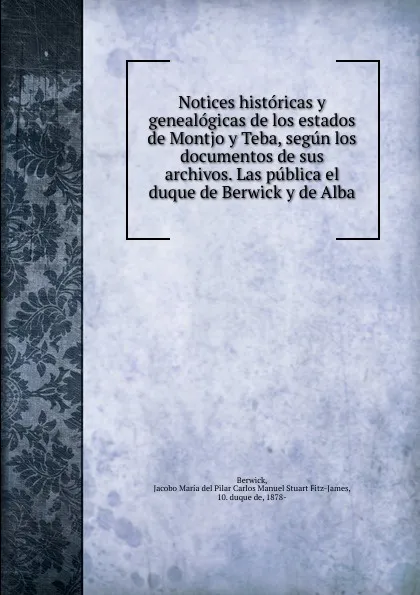 Обложка книги Notices historicas y genealogicas de los estados de Montjo y Teba, segun los documentos de sus archivos. Las publica el duque de Berwick y de Alba, Jacobo María del Pilar Berwick