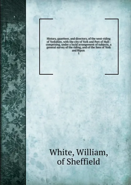 Обложка книги History, gazetteer, and directory, of the west-riding of Yorkshire, William White