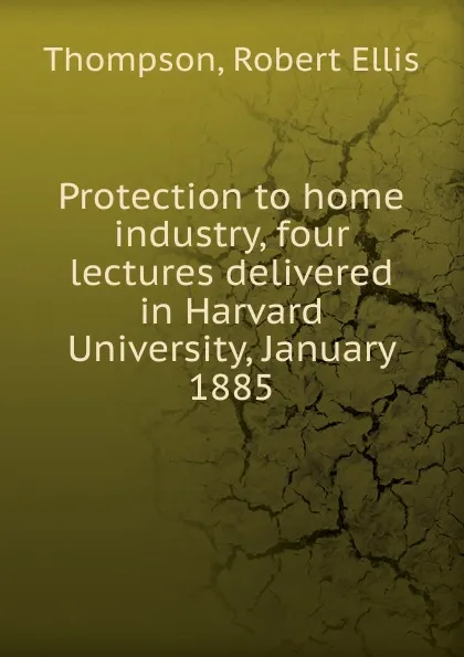 Обложка книги Protection to home industry, four lectures delivered in Harvard University, January 1885, Robert Ellis Thompson