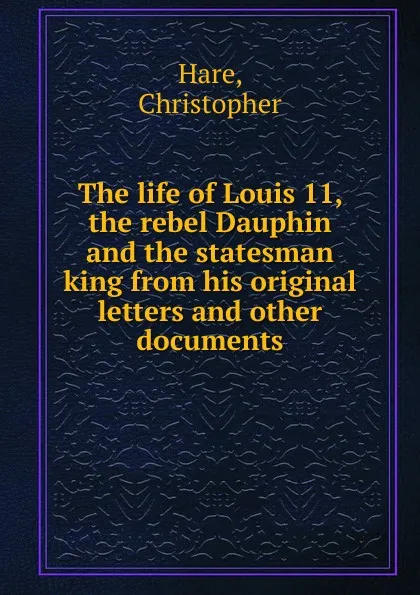 Обложка книги The life of Louis 11, the rebel Dauphin and the statesman king from his original letters and other documents, Christopher Hare