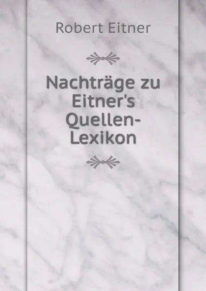 Обложка книги Nachtrage zu Eitner.s Quellen-Lexikon, Robert Eitner