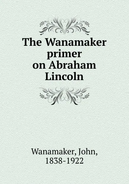 Обложка книги The Wanamaker primer on Abraham Lincoln, John Wanamaker