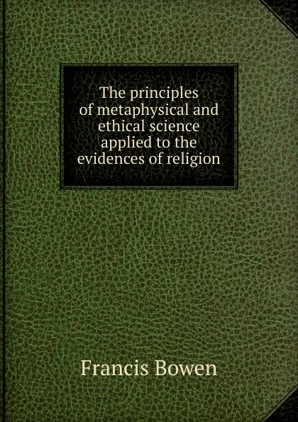 Обложка книги The principles of metaphysical and ethical science applied to the evidences of religion, Francis Bowen