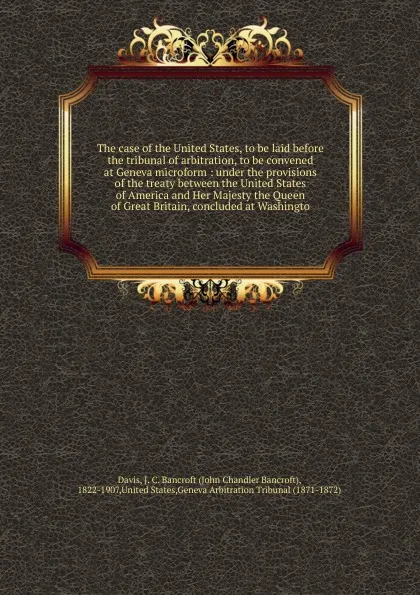 Обложка книги The case of the United States, to be laid before the tribunal of arbitration, to be convened at Geneva microform, John Chandler Bancroft Davis