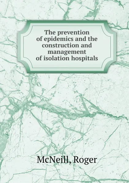 Обложка книги The prevention of epidemics and the construction and management of isolation hospitals, Roger McNeill