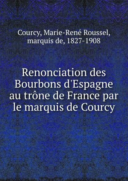 Обложка книги Renonciation des Bourbons d.Espagne au trone de France par le marquis de Courcy, Marie-René Roussel Courcy