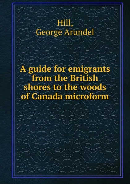 Обложка книги A guide for emigrants from the British shores to the woods of Canada microform, George Arundel Hill