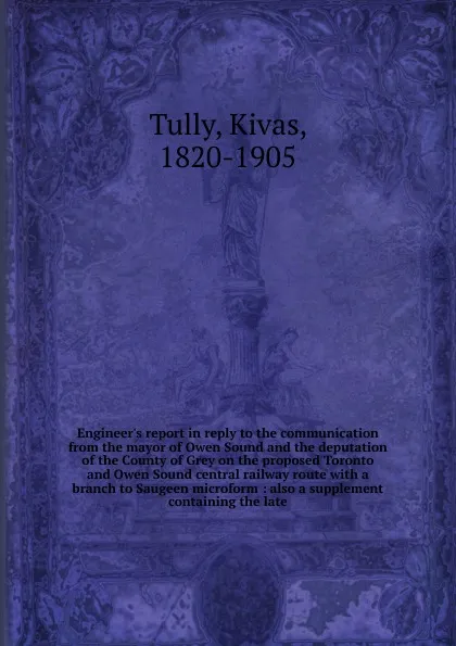 Обложка книги Engineer.s report in reply to the communication from the mayor of Owen Sound and the deputation of the County of Grey on the proposed Toronto and Owen Sound central railway route, Kivas Tully