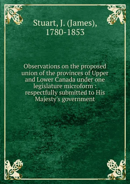 Обложка книги Observations on the proposed union of the provinces of Upper and Lower Canada under one legislature microform, James Stuart