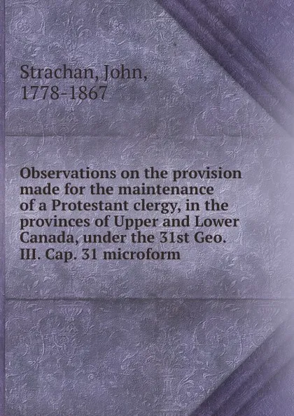 Обложка книги Observations on the provision made for the maintenance of a Protestant clergy, in the provinces of Upper and Lower Canada, under the 31st Geo. III. Cap. 31 microform, John Strachan