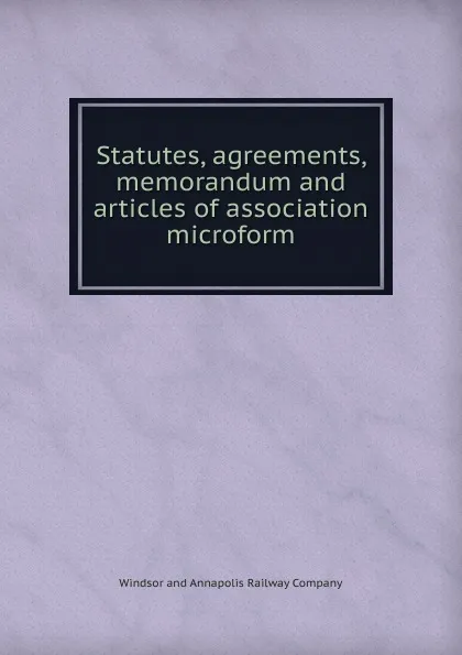 Обложка книги Statutes, agreements, memorandum and articles of association microform, Windsor and Annapolis Railway