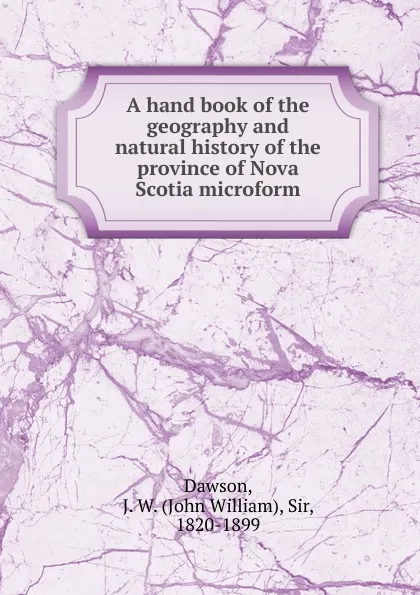 Обложка книги A hand book of the geography and natural history of the province of Nova Scotia microform, John William Dawson