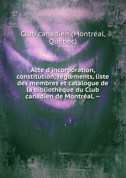 Обложка книги Acte d.incorporation, constitution, reglements, liste des membres et catalogue de la bibliotheque du Club canadien de Montreal., Montréal