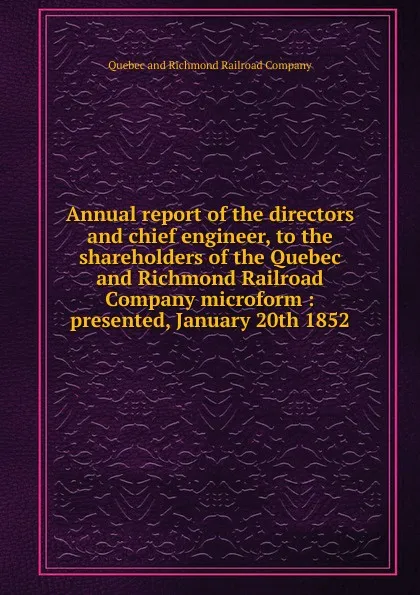 Обложка книги Annual report of the directors and chief engineer, to the shareholders of the Quebec and Richmond Railroad Company microform, Quebec and Richmond Railroad